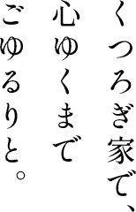 くつろぎ家で、心ゆくまでごゆるりと。